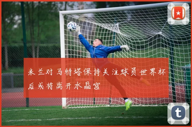 米兰对马特塔保持关注球员世界杯后或将离开水晶宫