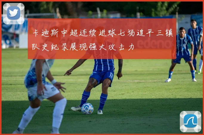 卡迪斯中超连续进球七场追平三镇队史纪录展现强大攻击力