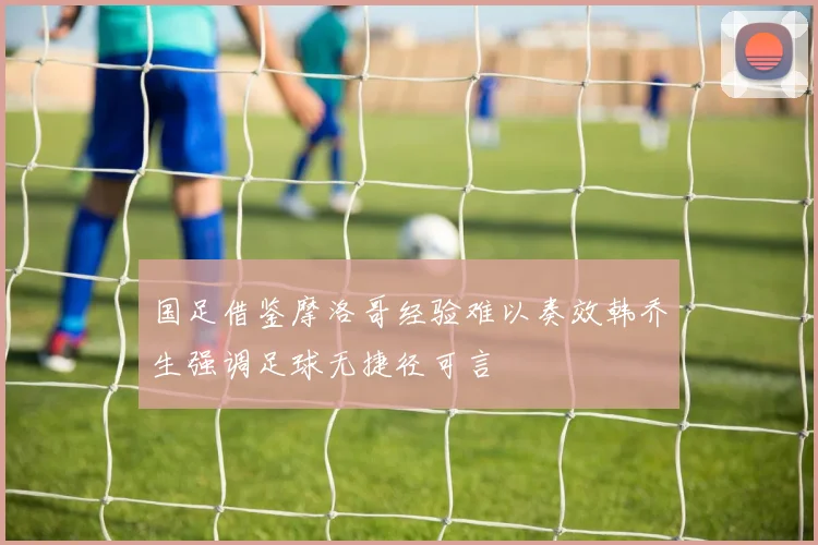 国足借鉴摩洛哥经验难以奏效韩乔生强调足球无捷径可言