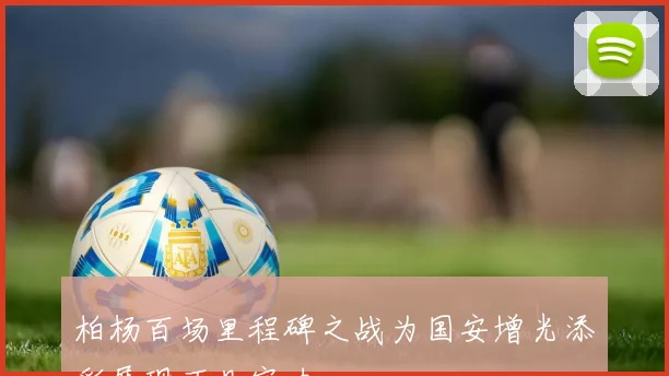 柏杨百场里程碑之战为国安增光添彩展现不凡实力