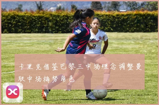 卡里克借鉴巴黎三中场理念调整曼联中场梅努角色