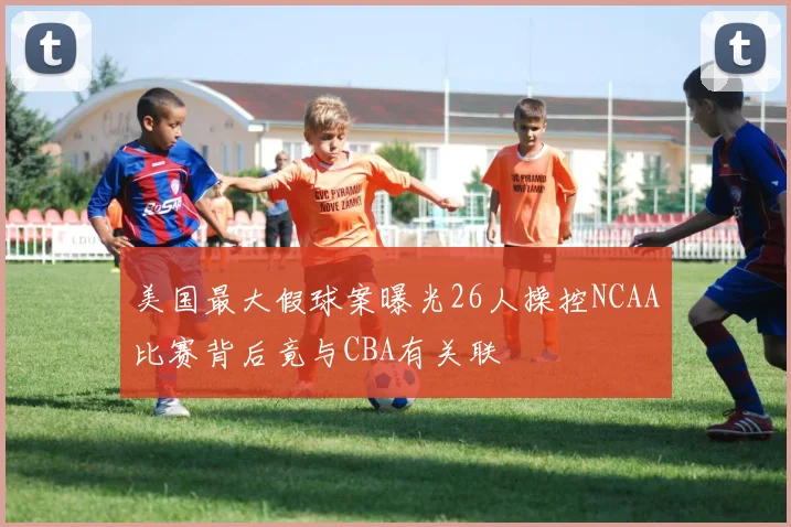 美国最大假球案曝光26人操控NCAA比赛背后竟与CBA有关联