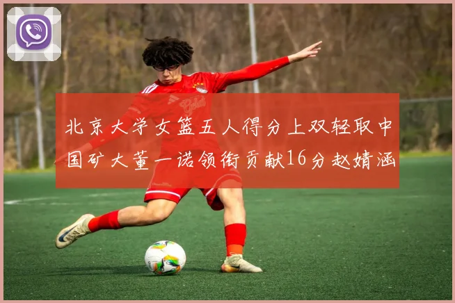北京大学女篮五人得分上双轻取中国矿大董一诺领衔贡献16分赵婧涵接近双双