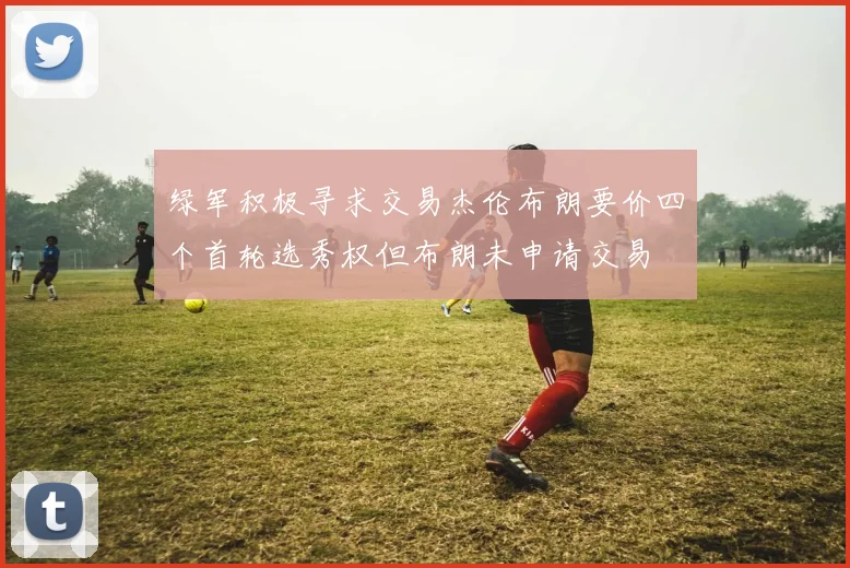 绿军积极寻求交易杰伦布朗要价四个首轮选秀权但布朗未申请交易