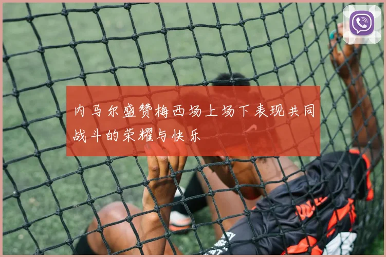 内马尔盛赞梅西场上场下表现共同战斗的荣耀与快乐