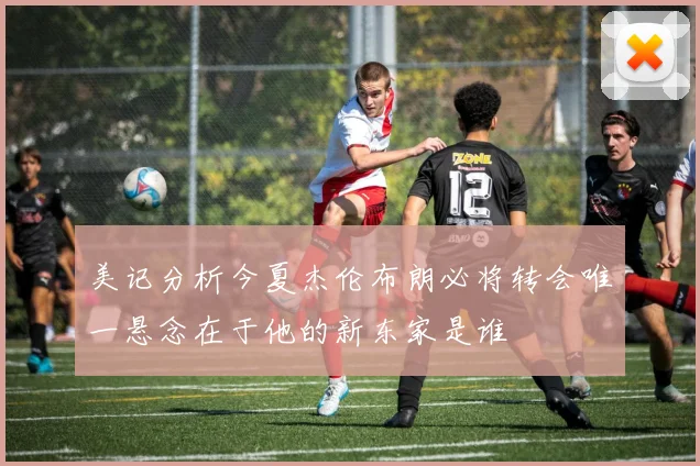 美记分析今夏杰伦布朗必将转会唯一悬念在于他的新东家是谁