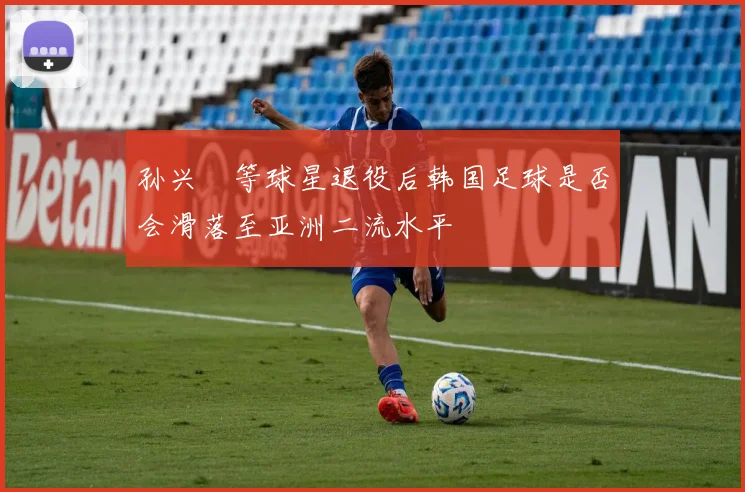 孙兴慜等球星退役后韩国足球是否会滑落至亚洲二流水平