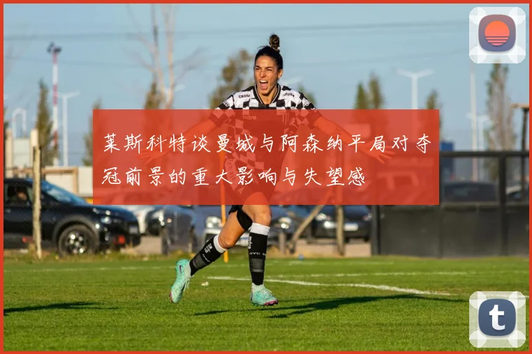 莱斯科特谈曼城与阿森纳平局对夺冠前景的重大影响与失望感