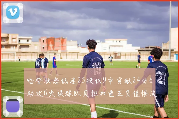 哈登状态低迷25投仅9中贡献24分6助攻6失误球队负担加重正负值惨淡6