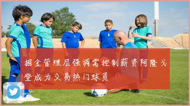 掘金管理层强调需控制薪资阿隆戈登成为交易热门球员