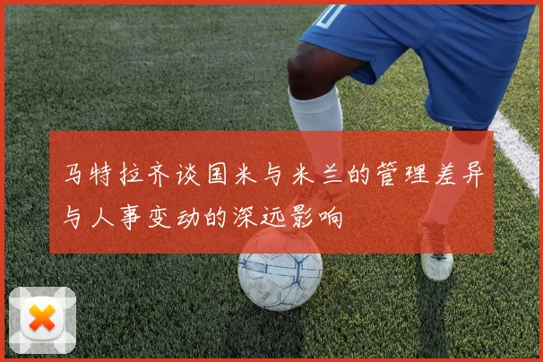 马特拉齐谈国米与米兰的管理差异与人事变动的深远影响