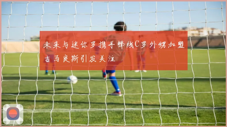 未来与迷你罗携手锋线C罗外甥加盟吉马良斯引发关注