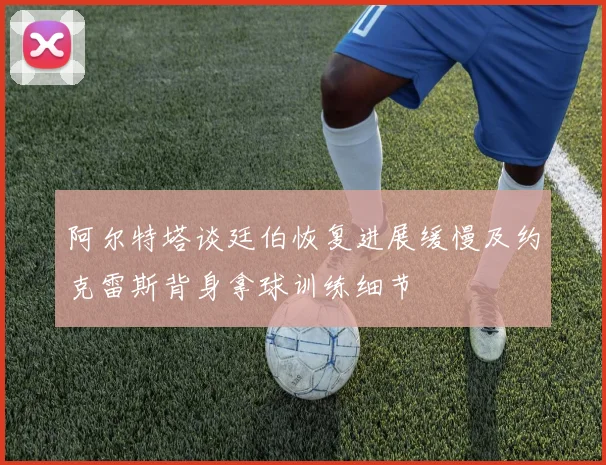 阿尔特塔谈廷伯恢复进展缓慢及约克雷斯背身拿球训练细节