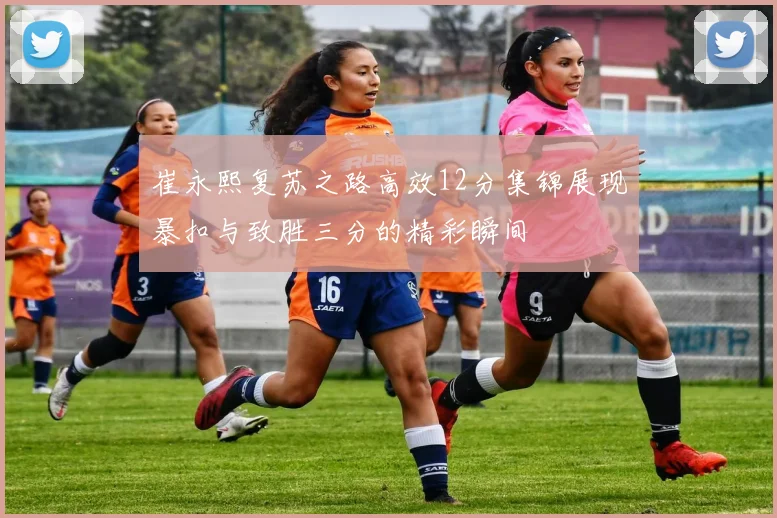 崔永熙复苏之路高效12分集锦展现暴扣与致胜三分的精彩瞬间
