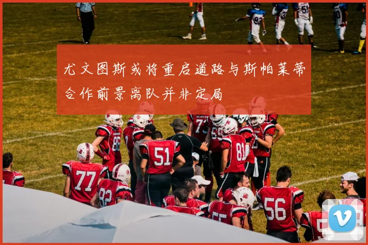 尤文图斯或将重启道路与斯帕莱蒂合作前景离队并非定局