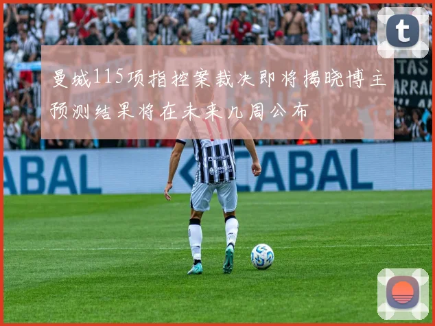 曼城115项指控案裁决即将揭晓博主预测结果将在未来几周公布