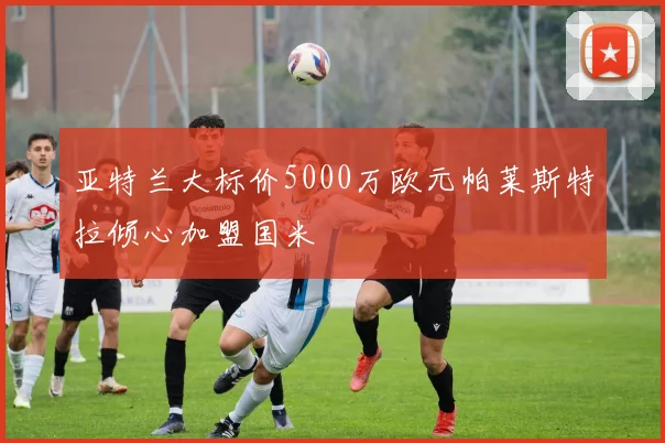 亚特兰大标价5000万欧元帕莱斯特拉倾心加盟国米