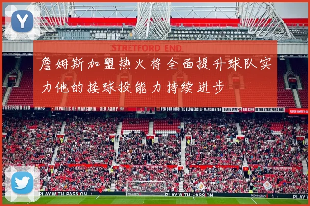 詹姆斯加盟热火将全面提升球队实力他的接球投能力持续进步