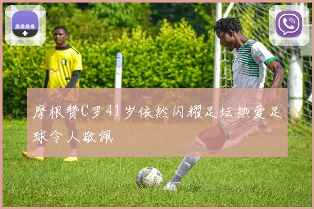 摩根赞C罗41岁依然闪耀足坛热爱足球令人敬佩
