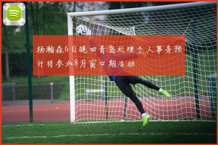 杨瀚森6日晚回青岛处理个人事务预计将参加8月窗口期活动