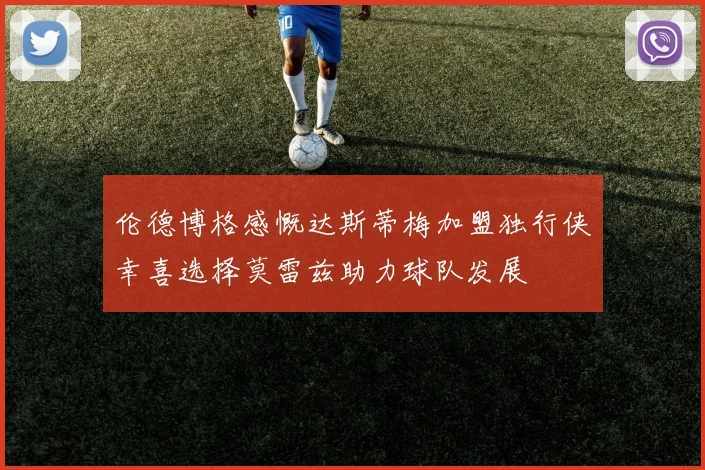 伦德博格感慨达斯蒂梅加盟独行侠幸喜选择莫雷兹助力球队发展