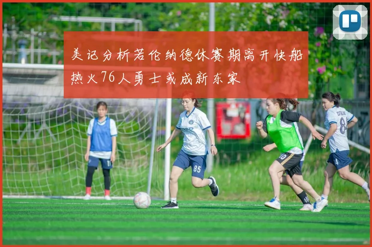 美记分析若伦纳德休赛期离开快船热火76人勇士或成新东家