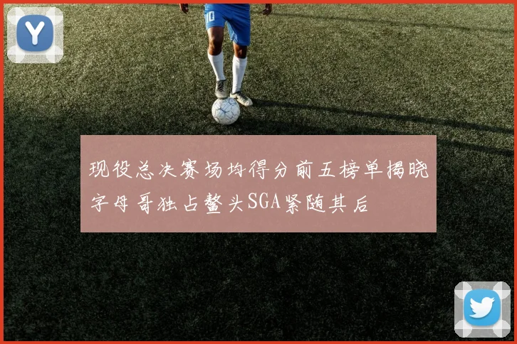 现役总决赛场均得分前五榜单揭晓字母哥独占鳌头SGA紧随其后
