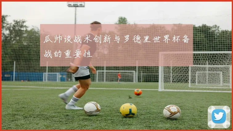 瓜帅谈战术创新与罗德里世界杯备战的重要性
