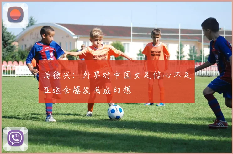 马德兴：外界对中国女足信心不足亚运会爆发或成幻想