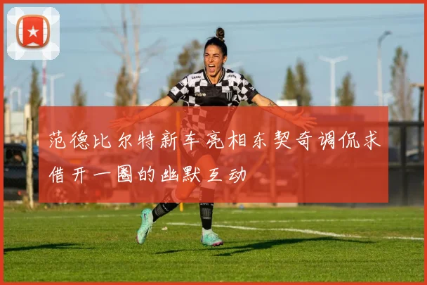 范德比尔特新车亮相东契奇调侃求借开一圈的幽默互动