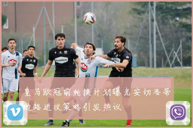 皇马欧冠前轮换计划曝光安切洛蒂边路进攻策略引发热议