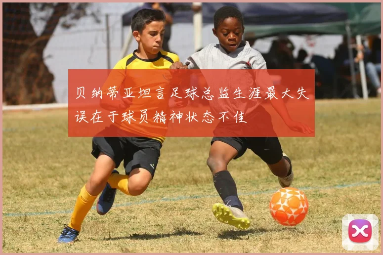 贝纳蒂亚坦言足球总监生涯最大失误在于球员精神状态不佳
