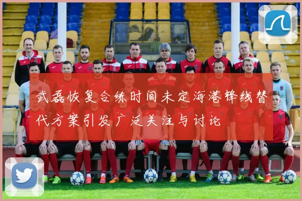 武磊恢复合练时间未定海港锋线替代方案引发广泛关注与讨论